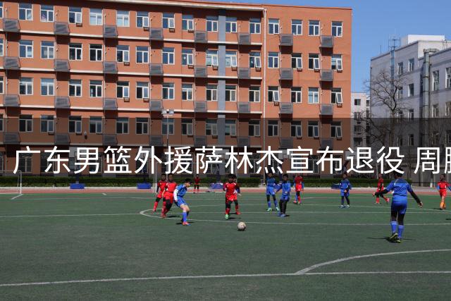 广东男篮外援萨林杰宣布退役 周鹏回归队长职务 新帅薪酬创新高